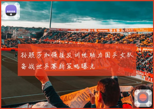 孙颖莎加强接发训练助力国乒女队备战世乒赛新策略曝光
