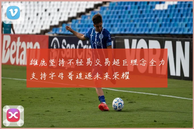 雄鹿坚持不轻易交易超巨理念全力支持字母哥追逐未来荣耀
