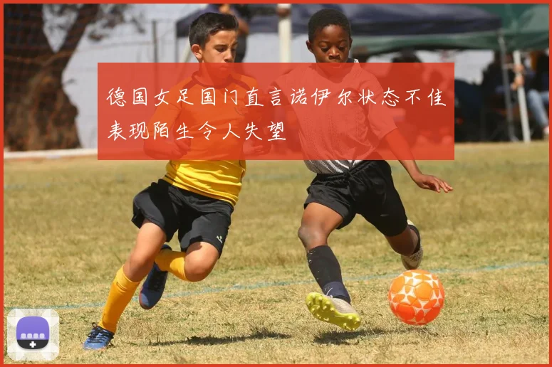 德国女足国门直言诺伊尔状态不佳表现陌生令人失望